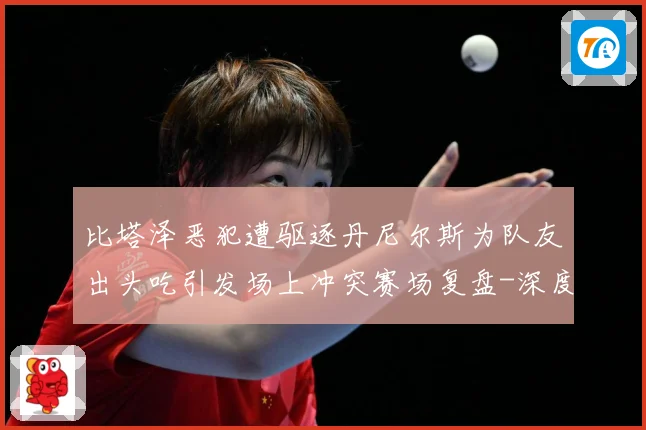 比塔泽恶犯遭驱逐丹尼尔斯为队友出头吃引发场上冲突赛场复盘-深度解析