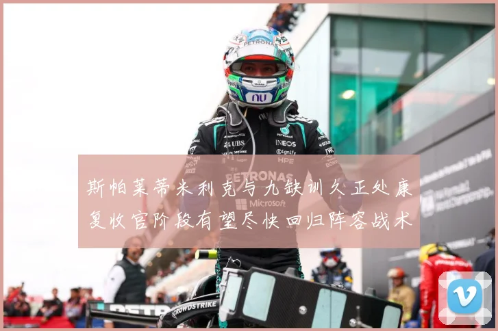 斯帕莱蒂米利克与九缺训久正处康复收官阶段有望尽快回归阵容战术观察-深度解析