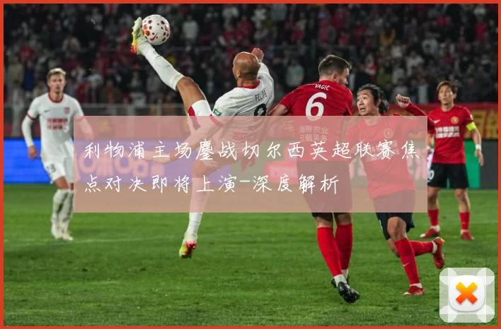 利物浦主场鏖战切尔西英超联赛焦点对决即将上演-深度解析