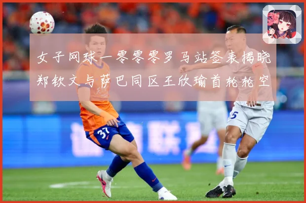 女子网球一零零零罗马站签表揭晓郑钦文与萨巴同区王欣瑜首轮轮空赛场观察-深度解析