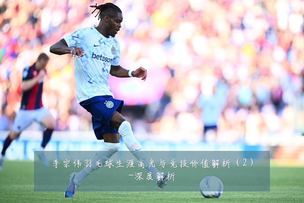 李宗伟羽毛球生涯高光与竞技价值解析（2）-深度解析
