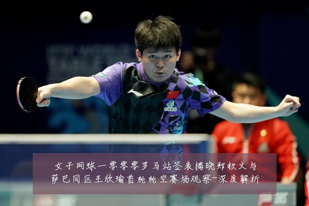女子网球一零零零罗马站签表揭晓郑钦文与萨巴同区王欣瑜首轮轮空赛场观察-深度解析
