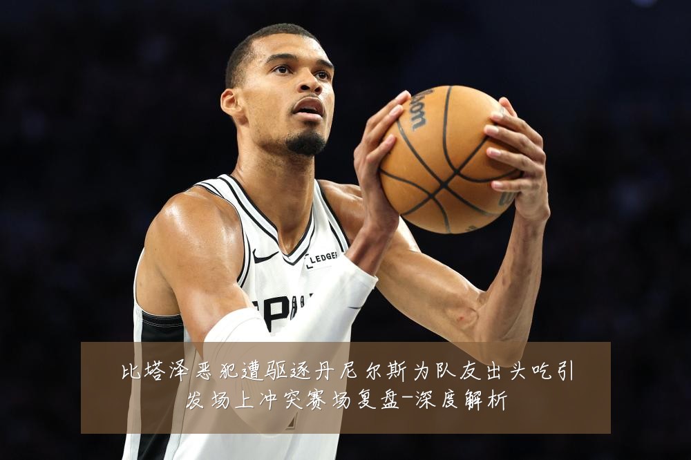 比塔泽恶犯遭驱逐丹尼尔斯为队友出头吃引发场上冲突赛场复盘-深度解析